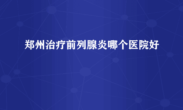 郑州治疗前列腺炎哪个医院好