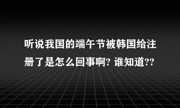 听说我国的端午节被韩国给注册了是怎么回事啊? 谁知道??