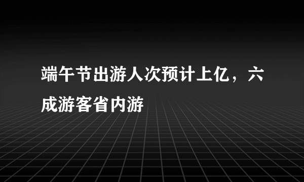 端午节出游人次预计上亿，六成游客省内游