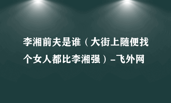 李湘前夫是谁（大街上随便找个女人都比李湘强）-飞外网