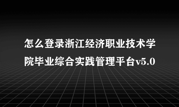 怎么登录浙江经济职业技术学院毕业综合实践管理平台v5.0