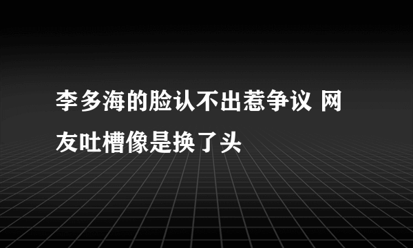 李多海的脸认不出惹争议 网友吐槽像是换了头