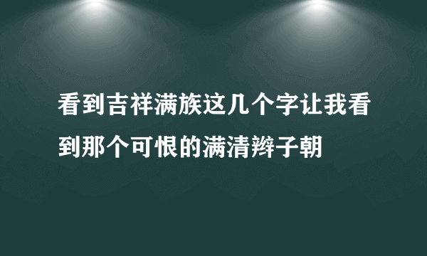 看到吉祥满族这几个字让我看到那个可恨的满清辫子朝