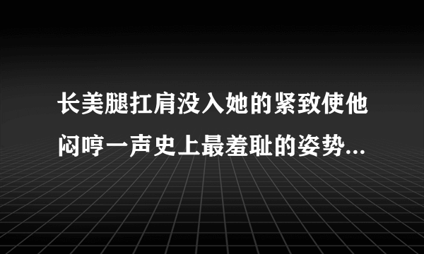 长美腿扛肩没入她的紧致使他闷哼一声史上最羞耻的姿势深夜好文