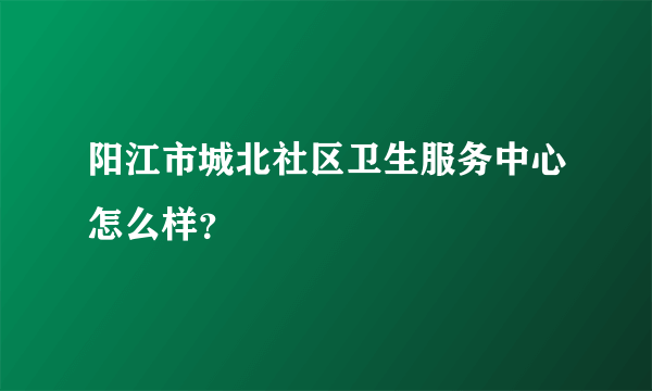 阳江市城北社区卫生服务中心怎么样？