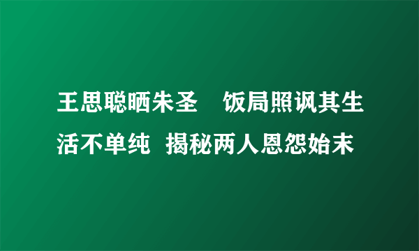 王思聪晒朱圣祎饭局照讽其生活不单纯  揭秘两人恩怨始末