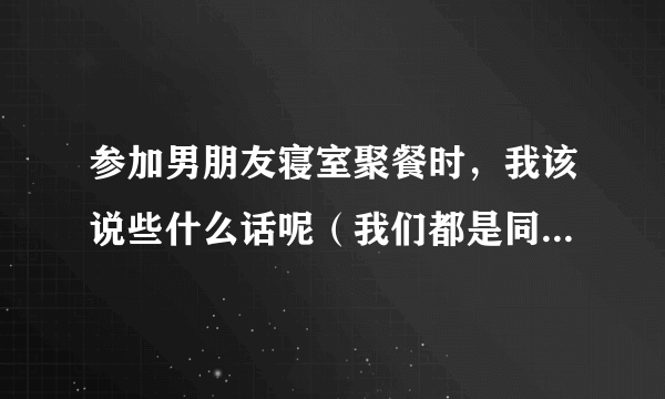 参加男朋友寝室聚餐时，我该说些什么话呢（我们都是同班同学）