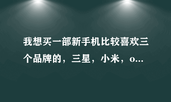 我想买一部新手机比较喜欢三个品牌的，三星，小米，oppo,很纠结不知道怎么选择，都说小米配置高但容易坏，对比了一下小米4和oppo find7配置差不多不知道如何下手了，请大神们帮我出出主意谢谢大家了