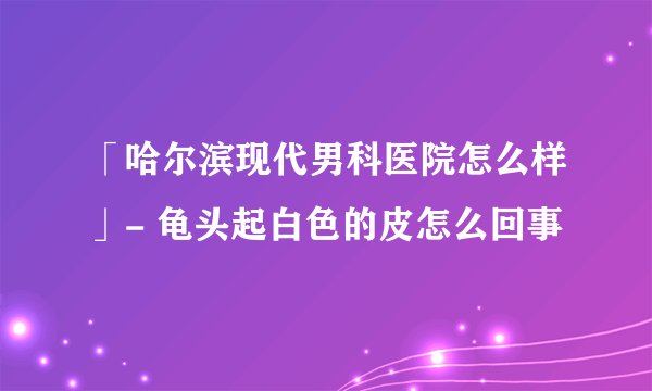 「哈尔滨现代男科医院怎么样」- 龟头起白色的皮怎么回事