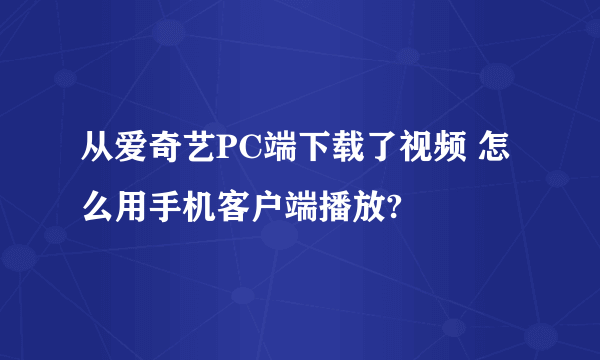 从爱奇艺PC端下载了视频 怎么用手机客户端播放?