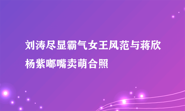 刘涛尽显霸气女王风范与蒋欣杨紫嘟嘴卖萌合照