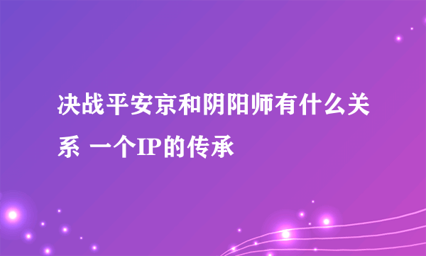 决战平安京和阴阳师有什么关系 一个IP的传承