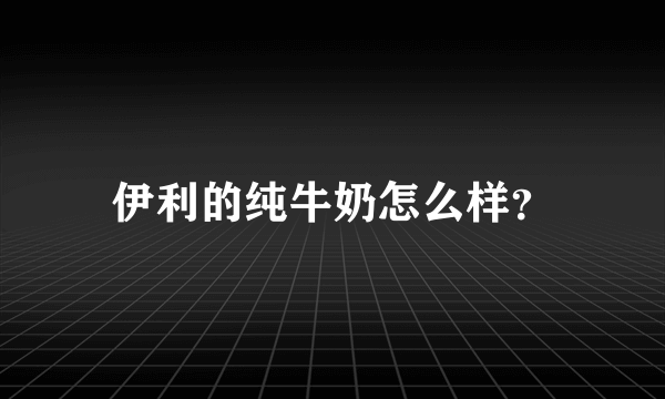 伊利的纯牛奶怎么样？