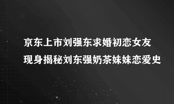 京东上市刘强东求婚初恋女友现身揭秘刘东强奶茶妹妹恋爱史