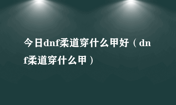 今日dnf柔道穿什么甲好（dnf柔道穿什么甲）