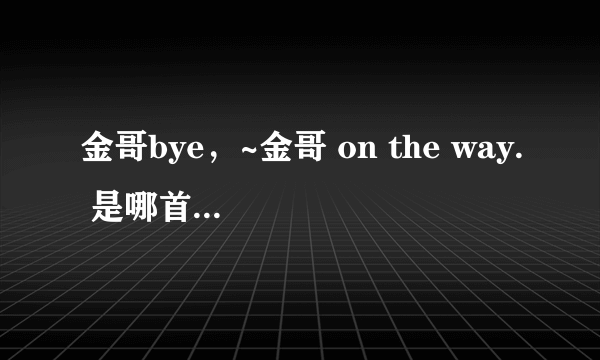 金哥bye，~金哥 on the way. 是哪首歌曲里的？