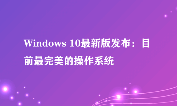 Windows 10最新版发布：目前最完美的操作系统