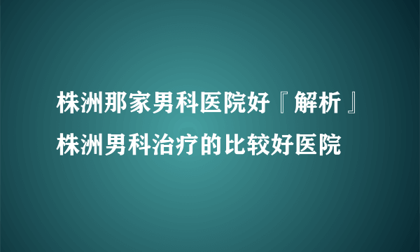 株洲那家男科医院好『解析』株洲男科治疗的比较好医院