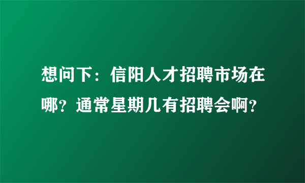 想问下：信阳人才招聘市场在哪？通常星期几有招聘会啊？