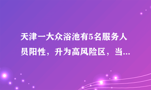 天津一大众浴池有5名服务人员阳性，升为高风险区，当地采取了哪些措施？