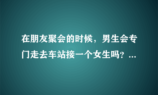 在朋友聚会的时候，男生会专门走去车站接一个女生吗？前提是不喜欢她的情况下