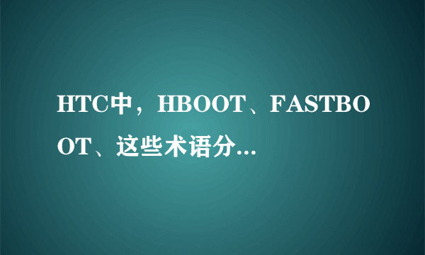 HTC中，HBOOT、FASTBOOT、这些术语分别是指什么？