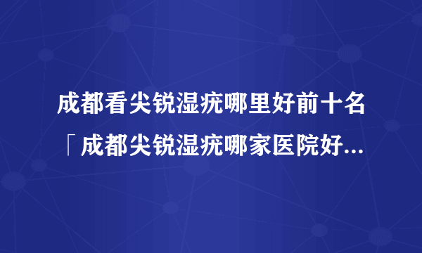 成都看尖锐湿疣哪里好前十名「成都尖锐湿疣哪家医院好」口碑排名好医院