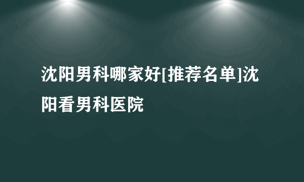 沈阳男科哪家好[推荐名单]沈阳看男科医院