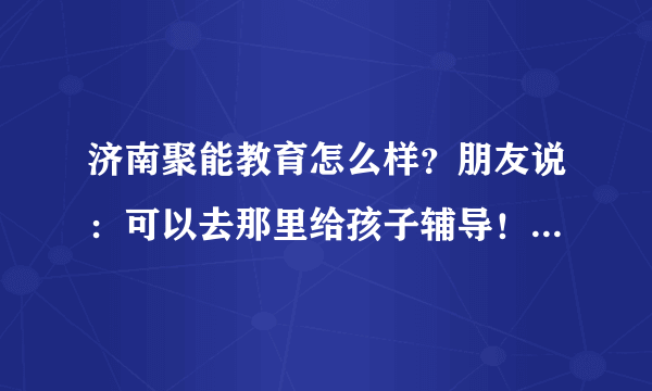 济南聚能教育怎么样？朋友说：可以去那里给孩子辅导！我具体问问大侠们！有在那里辅导的吗？