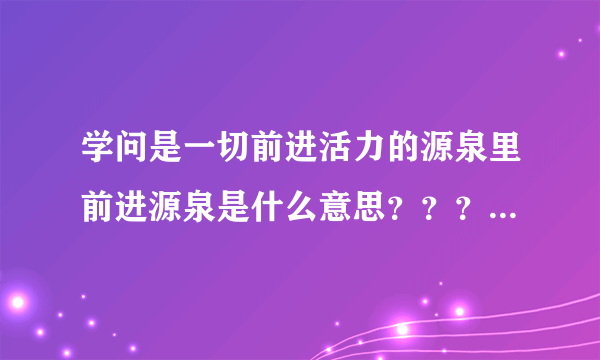 学问是一切前进活力的源泉里前进源泉是什么意思？？？急急急急！！！！