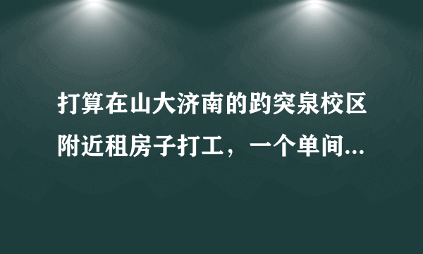 打算在山大济南的趵突泉校区附近租房子打工，一个单间大概得多少钱了？