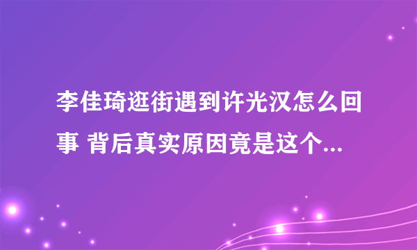 李佳琦逛街遇到许光汉怎么回事 背后真实原因竟是这个太厉害了！