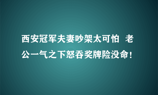 西安冠军夫妻吵架太可怕  老公一气之下怒吞奖牌险没命！