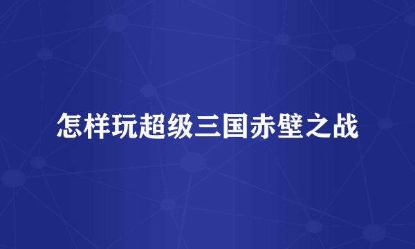 怎样玩超级三国赤壁之战