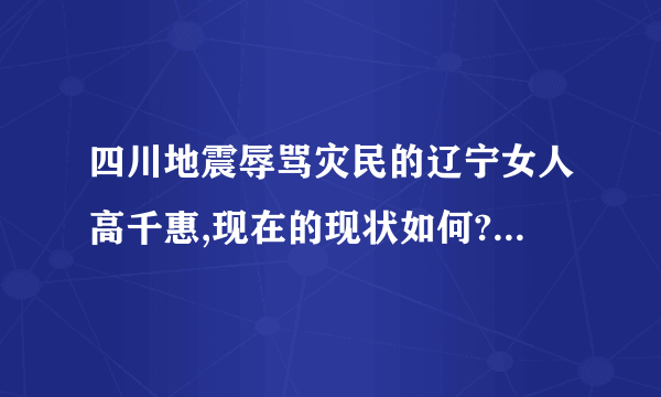 四川地震辱骂灾民的辽宁女人高千惠,现在的现状如何?是不是像没事人一样生活呢?知道详情的请回答.