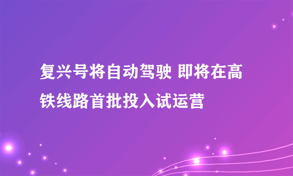 复兴号将自动驾驶 即将在高铁线路首批投入试运营