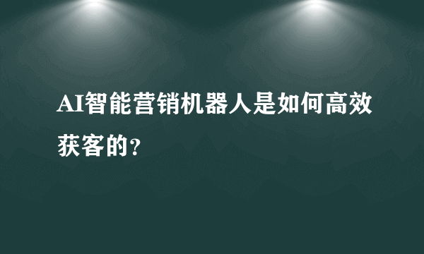 AI智能营销机器人是如何高效获客的？