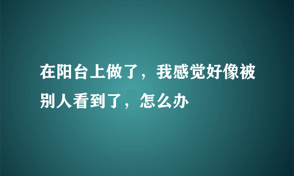 在阳台上做了，我感觉好像被别人看到了，怎么办