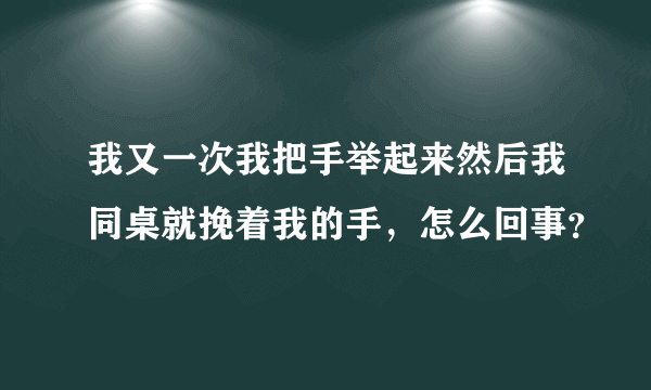 我又一次我把手举起来然后我同桌就挽着我的手，怎么回事？