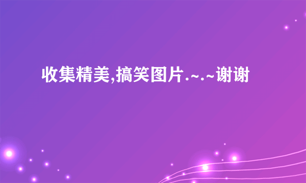 收集精美,搞笑图片.~.~谢谢