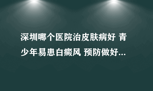 深圳哪个医院治皮肤病好 青少年易患白癜风 预防做好这六个要点