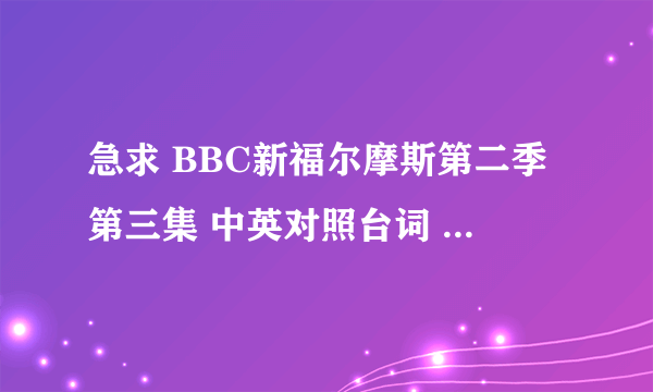 急求 BBC新福尔摩斯第二季第三集 中英对照台词 邮箱：cw_bby@sina.com