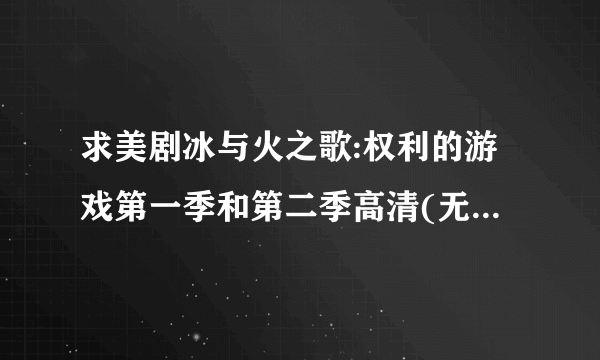 求美剧冰与火之歌:权利的游戏第一季和第二季高清(无删减)视频，一定是高清完整版的。