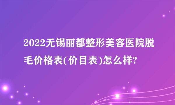 2022无锡丽都整形美容医院脱毛价格表(价目表)怎么样?