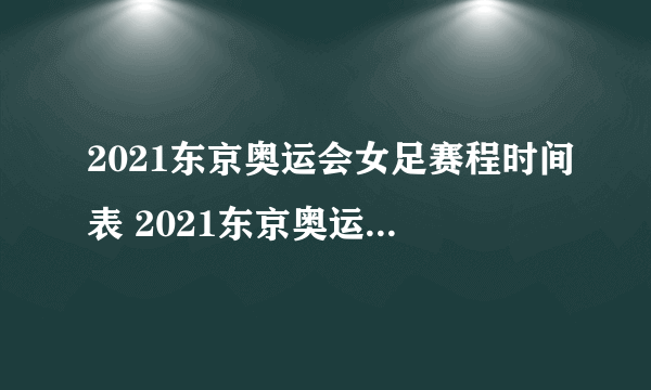 2021东京奥运会女足赛程时间表 2021东京奥运会中国女足直播赛程表