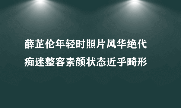 薛芷伦年轻时照片风华绝代 痴迷整容素颜状态近乎畸形