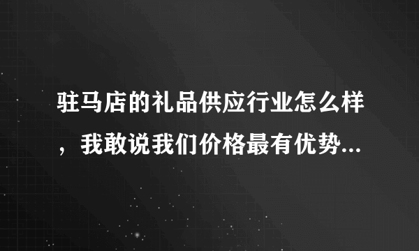 驻马店的礼品供应行业怎么样，我敢说我们价格最有优势，产品比较多？