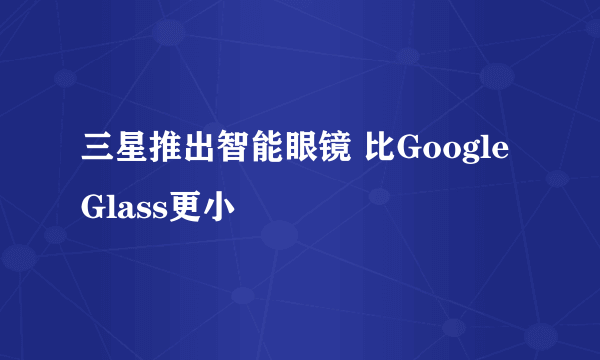 三星推出智能眼镜 比Google Glass更小