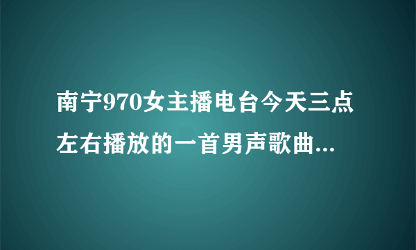 南宁970女主播电台今天三点左右播放的一首男声歌曲是什么歌呢？