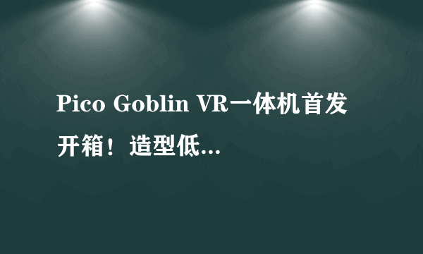 Pico Goblin VR一体机首发开箱！造型低调 性能高调